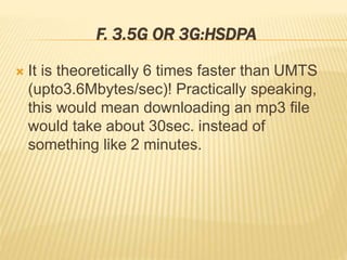 F. 3.5G OR 3G:HSDPA 
 It is theoretically 6 times faster than UMTS 
(upto3.6Mbytes/sec)! Practically speaking, 
this would mean downloading an mp3 file 
would take about 30sec. instead of 
something like 2 minutes. 
 