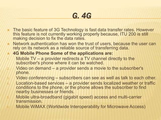 G. 4G 
 The basic feature of 3G Technology is fast data transfer rates. However 
this feature is not currently working properly because, ITU 200 is still 
making decision to fix the data rates. 
 Network authentication has won the trust of users, because the user can 
rely on its network as a reliable source of transferring data. 
 4G Mobile Phone Some of the applications are: 
1. Mobile TV – a provider redirects a TV channel directly to the 
subscriber's phone where it can be watched. 
2. Video on demand – a provider sends a movie to the subscriber's 
phone. 
3. Video conferencing – subscribers can see as well as talk to each other. 
4. Location-based services – a provider sends localized weather or traffic 
conditions to the phone, or the phone allows the subscriber to find 
nearby businesses or friends. 
5. Mobile ultra-broadband (gigabit speed) access and multi-carrier 
transmission. 
6. Mobile WiMAX (Worldwide Interoperability for Microwave Access) 
 