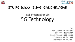 IEEE Presentation On
5G Technology
By :
Riya Chauhan(141060753016)
Birju Tank(141060753017)
Naman Vaishnav(141060753018)
Dhara Patel(141060753019)
Okasha Mahi(141060753020)
GTU PG School, BISAG, GANDHINAGAR
 