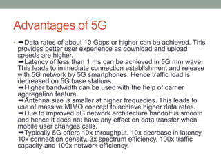 Advantages of 5G
• ➨Data rates of about 10 Gbps or higher can be achieved. This
provides better user experience as download and upload
speeds are higher.
➨Latency of less than 1 ms can be achieved in 5G mm wave.
This leads to immediate connection establishment and release
with 5G network by 5G smartphones. Hence traffic load is
decreased on 5G base stations.
➨Higher bandwidth can be used with the help of carrier
aggregation feature.
➨Antenna size is smaller at higher frequecies. This leads to
use of massive MIMO concept to achieve higher data rates.
➨Due to improved 5G network architecture handoff is smooth
and hence it does not have any effect on data transfer when
mobile user changes cells.
➨Typically 5G offers 10x throughput, 10x decrease in latency,
10x connection density, 3x spectrum efficiency, 100x traffic
capacity and 100x network efficiency.
 