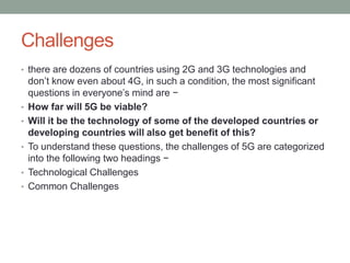 Challenges
• there are dozens of countries using 2G and 3G technologies and
don’t know even about 4G, in such a condition, the most significant
questions in everyone’s mind are −
• How far will 5G be viable?
• Will it be the technology of some of the developed countries or
developing countries will also get benefit of this?
• To understand these questions, the challenges of 5G are categorized
into the following two headings −
• Technological Challenges
• Common Challenges
 