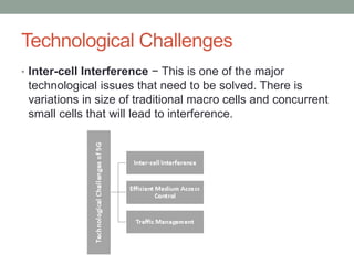 Technological Challenges
• Inter-cell Interference − This is one of the major
technological issues that need to be solved. There is
variations in size of traditional macro cells and concurrent
small cells that will lead to interference.
 