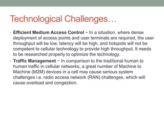 Technological Challenges…
• Efficient Medium Access Control − In a situation, where dense
deployment of access points and user terminals are required, the user
throughput will be low, latency will be high, and hotspots will not be
competent to cellular technology to provide high throughput. It needs
to be researched properly to optimize the technology.
• Traffic Management − In comparison to the traditional human to
human traffic in cellular networks, a great number of Machine to
Machine (M2M) devices in a cell may cause serious system
challenges i.e. radio access network (RAN) challenges, which will
cause overload and congestion.
 