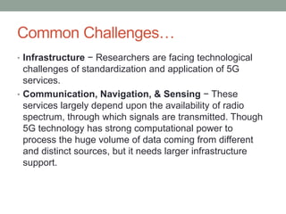 Common Challenges…
• Infrastructure − Researchers are facing technological
challenges of standardization and application of 5G
services.
• Communication, Navigation, & Sensing − These
services largely depend upon the availability of radio
spectrum, through which signals are transmitted. Though
5G technology has strong computational power to
process the huge volume of data coming from different
and distinct sources, but it needs larger infrastructure
support.
 