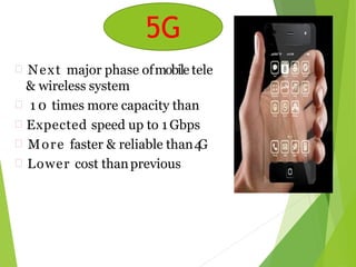 5G
 Next major phase ofmobile tele
& wireless system
 1 0 times more capacity than
 Expected speed up to 1 Gbps
 More faster & reliable than4G
 Lower cost thanprevious
communication
others
generations
5G
 