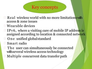  Real wireless world with no more limitationswith
access & zone issues
 Wearable devices
 IPv6, where a visiting care of mobile IP address is
assigned according to location & connected network
 One unified globalstandard
 Smart radio
 The user can simultaneously be connected
withseveral wireless access technology
 Multiple concurrent data transfer path
Key concepts
 