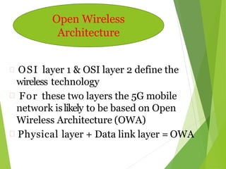  OSI layer 1 & OSI layer 2 define the
wireless technology
 For these two layers the 5G mobile
network islikely to be based on Open
Wireless Architecture (OWA)
 Physical layer + Data link layer = OWA
Open Wireless
Architecture
 