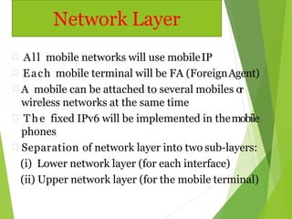  All mobile networks will use mobileIP
 Each mobile terminal will be FA (ForeignAgent)
 A mobile can be attached to several mobiles or
wireless networks at the same time
 The fixed IPv6 will be implemented in themobile
phones
 Separation of network layer into two sub-layers:
(i) Lower network layer (for each interface)
(ii) Upper network layer (for the mobile terminal)
Network Layer
 