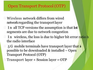  Wireless network differs from wired
networkregarding the transportlayer
 I n all TCP versions the assumption is that lost
segments are due to network congestion
 I n wireless, the loss is due to higher bit error ratio in
the radio interface
 5 G mobile terminals have transport layer that is
possible to be downloaded & installed – Open
Transport Protocol (OTP)
 Transport layer + Session layer = OTP
Open Transport Protocol (OTP)
 