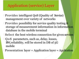 Provides intelligent QoS (Quality of Service)
management over variety of networks
Provides possibility for service quality testing &
storage of measurement information in information
database in the mobile terminal
Select the best wireless connection for given services
 QoS parameters, such as, delay, losses,
BW,reliability, will be stored in DB of 5G
mobile
Presentation layer + Application layer = Application
Application (service) Layer
 