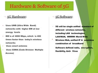  Uses UWB (Ultra Wide Band)
networks with higher BW at low
energy levels
 BW is of 4000 Mbps, which is 400
times faster than today’s wireless
networks
 Uses smart antenna
 Uses CDMA (Code Division Multiple
Access)
 5G Hardware:  5G Software:
•
• 5G will be single unified standard of
different wireless networks,
including LAN technologies,
LAN/WAN, WWWW- World Wide
Wireless Web, unified IP & seamless
combination of broadband
Software defined radio, encryption,
flexibility, Anti- Virus
Hardware & Software of 5G
 