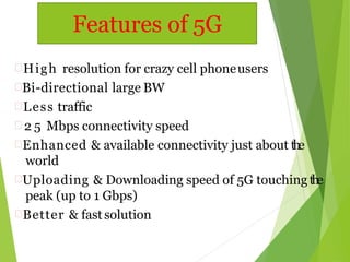High resolution for crazy cell phoneusers
Bi-directional large BW
Less traffic
 2 5 Mbps connectivity speed
Enhanced & available connectivity just about the
world
Uploading & Downloading speed of 5G touching the
peak (up to 1 Gbps)
Better & fast solution
Features of 5G
 