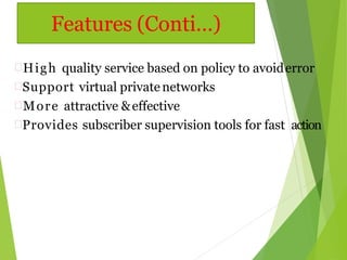 High quality service based on policy to avoiderror
Support virtual privatenetworks
More attractive &effective
Provides subscriber supervision tools for fast action
Features (Conti…)
 