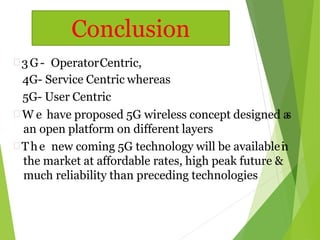  3G- OperatorCentric,
4G- Service Centric whereas
5G- User Centric
 W e have proposed 5G wireless concept designed as
an open platform on different layers
 The new coming 5G technology will be availablein
the market at affordable rates, high peak future &
much reliability than preceding technologies
Conclusion
 