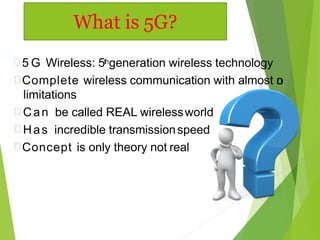  5 G Wireless: 5thgeneration wireless technology
Complete wireless communication with almost no
limitations
Can be called REAL wirelessworld
Has incredible transmissionspeed
Concept is only theory not real
What is 5G?
 