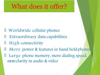Worldwide cellular phones
Extraordinary data capabilities
High connectivity
More power & features in hand heldphones
Large phone memory, more dialing speed,
moreclarity in audio & video
What does it offer?
 