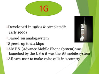 Developed in 1980s & completed in
early 1990s
Based on analog system
Speed up to 2.4kbps
AMPS (Advance Mobile Phone System) was
launched by the US & it was the 1G mobile system
Allows user to make voice calls in 1 country
1G
 