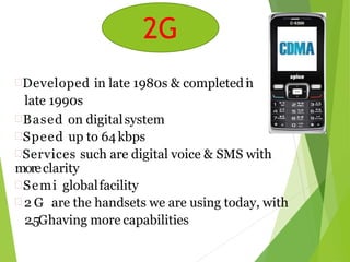 2G
Developed in late 1980s & completedin
late 1990s
Based on digitalsystem
Speed up to 64kbps
Services such are digital voice & SMS with
moreclarity
Semi globalfacility
 2 G are the handsets we are using today, with
2.5Ghaving more capabilities
2G
 