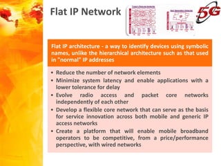 Flat IP Network
Flat IP architecture - a way to identify devices using symbolic
names, unlike the hierarchical architecture such as that used
in "normal" IP addresses
• Reduce the number of network elements
• Minimize system latency and enable applications with a
lower tolerance for delay
• Evolve radio access and packet core networks
independently of each other
• Develop a flexible core network that can serve as the basis
for service innovation across both mobile and generic IP
access networks
• Create a platform that will enable mobile broadband
operators to be competitive, from a price/performance
perspective, with wired networks
 