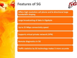 Features of 5G
Offers high resolution cell phone and bi-directional large
bandwidth shaping
Large broadcasting of data in Gigabyte
Up to 25 Mbps connectivity speed
Supports virtual private network (VPN)
Remote diagnostics in 5G
Traffic statistics by 5G technology makes it more accurate
 