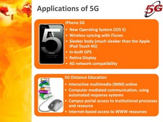 Applications of 5G
5G Distance Education
• Interactive multimedia (IMM) online
• Computer mediated communication, using
automated response systems
• Campus portal access to institutional processes
and resource
• Internet-based access to WWW resources
iPhone 5G
• New Operating System (iOS 5)
• Wireless syncing with iTunes
• Sleeker body (much sleeker than the Apple
iPod Touch 4G)
• In-built GPS
• Retina Display
• 4G network compatibility
 