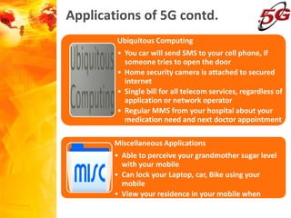 Applications of 5G contd.
Ubiquitous Computing
• You car will send SMS to your cell phone, if
someone tries to open the door
• Home security camera is attached to secured
internet
• Single bill for all telecom services, regardless of
application or network operator
• Regular MMS from your hospital about your
medication need and next doctor appointment
Miscellaneous Applications
• Able to perceive your grandmother sugar level
with your mobile
• Can lock your Laptop, car, Bike using your
mobile
• View your residence in your mobile when
someone enters
 