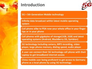 Introduction
5G = 5th Generation Mobile technology
Infinite data broadcast within latest mobile operating
system
Cell phone alike to PDA now your whole office in your finger
tips or in your phone
Cell phones with gigabytes of storage(1GB, 2GB) and latest
operating systems (Android, BlackBerry OS, Symbian)
5G technology including camera, MP3 recording, video
player, large phone memory, dialing speed, audio player
A user can connect their 5G technology cell phone with their
Laptop to get broadband internet access
China mobile user being proficient to get access to Germany
phone as a local phone by using 5G technology
 