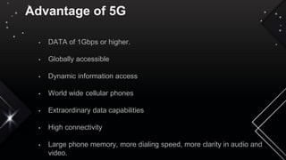 Advantage of 5G
• DATA of 1Gbps or higher.
• Globally accessible
• Dynamic information access
• World wide cellular phones
• Extraordinary data capabilities
• High connectivity
• Large phone memory, more dialing speed, more clarity in audio and
video.
 