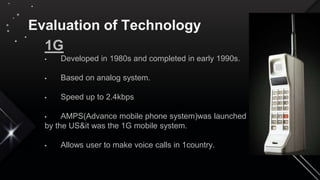 Evaluation of Technology
1G
• Developed in 1980s and completed in early 1990s.
• Based on analog system.
• Speed up to 2.4kbps
• AMPS(Advance mobile phone system)was launched
by the US&it was the 1G mobile system.
• Allows user to make voice calls in 1country.
 