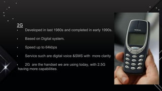 2G
• Developed in last 1980s and completed in early 1990s.
• Based on Digital system.
• Speed up to 64kbps
• Service such are digital voice &SMS with more clarity
• 2G are the handset we are using today, with 2.5G
having more capabilities.
 