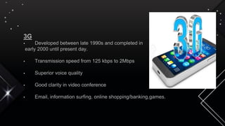 3G
• Developed between late 1990s and completed in
early 2000 until present day.
• Transmission speed from 125 kbps to 2Mbps
• Superior voice quality
• Good clarity in video conference
• Email, information surfing, online shopping/banking,games.
 