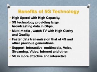 Benefits of 5G Technology
 High Speed with High Capacity.
 5G technology providing large
broadcasting data in Gbps.
 Multi-media , watch TV with High Clarity
and Quality.
 Faster data transmission that of 4G and
other previous generations.
 Support interactive multimedia, Voice,
Streaming, Video, internet and other.
 5G is more effective and interactive.
 