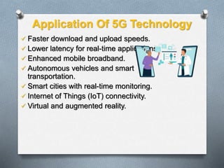 Application Of 5G Technology
 Faster download and upload speeds.
 Lower latency for real-time applications.
 Enhanced mobile broadband.
 Autonomous vehicles and smart
transportation.
 Smart cities with real-time monitoring.
 Internet of Things (IoT) connectivity.
 Virtual and augmented reality.
 