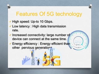 Features Of 5G technology
 High speed: Up-to 10 Gbps.
 Low latency : High data transmission
rate.
 Increased connectivity: large number of
device can connect at the same time.
 Energy efficiency : Energy efficient than
other pervious generations.
 