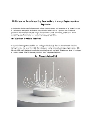 5G Networks: Revolutionizing Connectivity through Deployment and
Expansion
In the dynamic landscape of telecommunications, the deployment and expansion of 5G networks stand
as a technological leap that promises to revolutionize connectivity on a global scale. As the fifth
generation of mobile networks, 5G brings unprecedented speed, low latency, and massive device
connectivity, transforming the way we communicate, work, and live.
The Evolution of Mobile Networks
To appreciate the significance of 5G, let's briefly journey through the evolution of mobile networks.
Starting from the first generation (1G) that introduced analog voice calls, subsequent generations (2G,
3G, and 4G) brought digital communications, mobile internet, and faster data speeds. Now, 5G emerges
as a game-changer, offering features that set it apart from its predecessors.
Key Characteristics of 5G
 