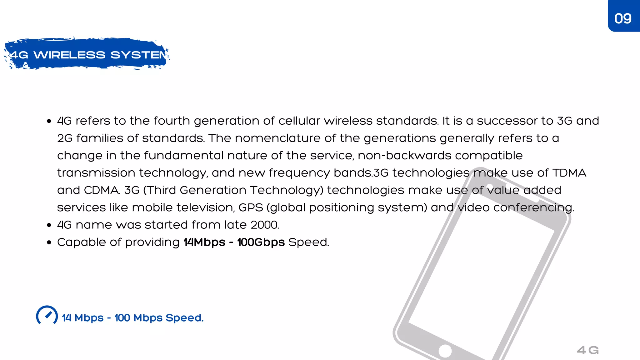 4G refers to the fourth generation of cellular wireless standards. It is a successor to 3G and
2G families of standards. The nomenclature of the generations generally refers to a
change in the fundamental nature of the service, non-backwards compatible
transmission technology, and new frequency bands.3G technologies make use of TDMA
and CDMA. 3G (Third Generation Technology) technologies make use of value added
services like mobile television, GPS (global positioning system) and video conferencing.
4G name was started from late 2000.
Capable of providing 14Mbps - 100Gbps Speed.
4G WIRELESS SYSTEM
14 Mbps - 100 Mbps Speed.
4G
09
 