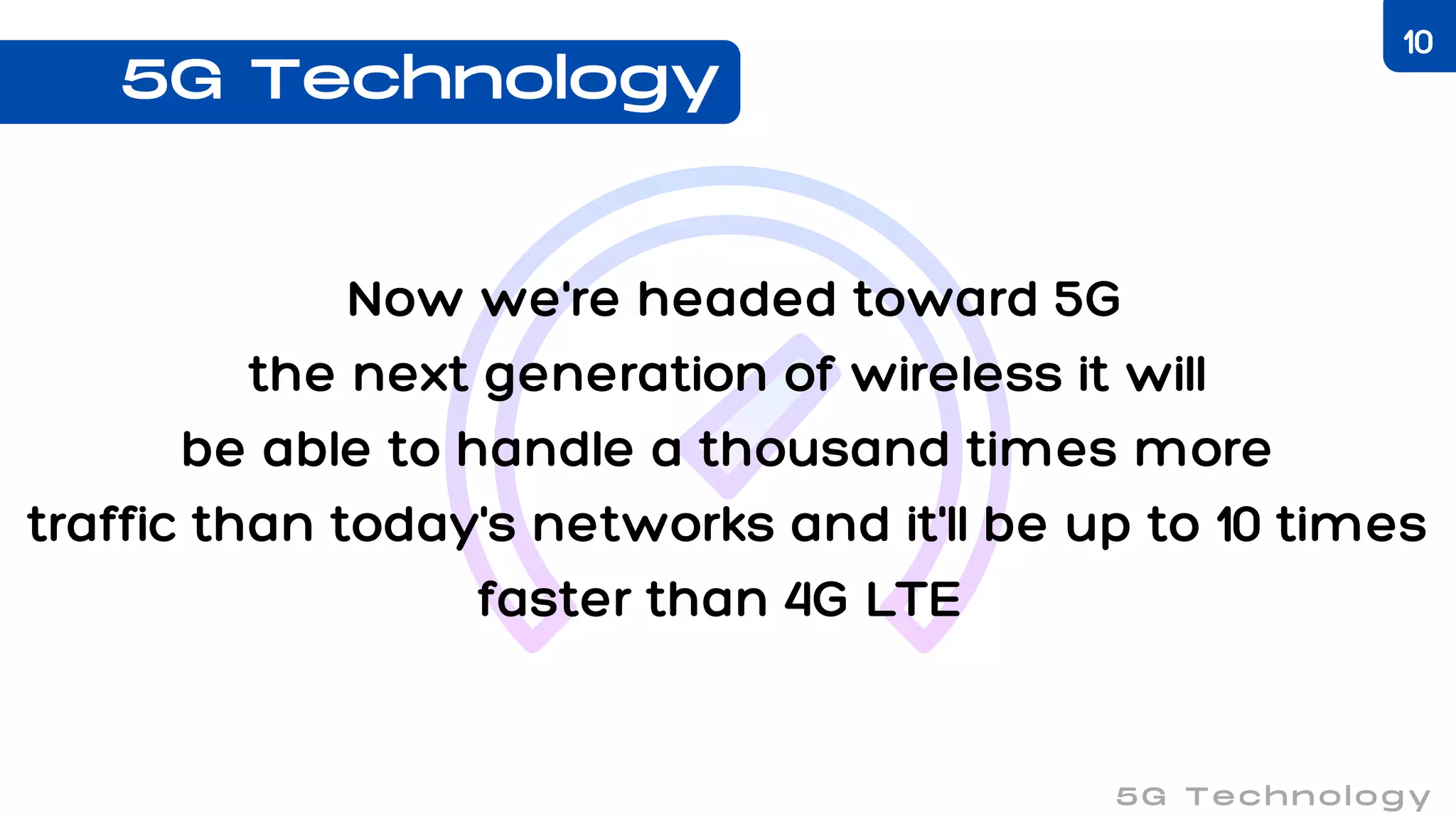 Now we're headed toward 5G
the next generation of wireless it will
be able to handle a thousand times more
traffic than today's networks and it'll be up to 10 times
faster than 4G LTE
5G Technology
5G Technology
10
 