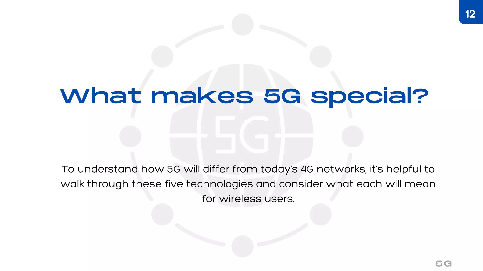 What makes 5G special?
To understand how 5G will differ from today’s 4G networks, it’s helpful to
walk through these five technologies and consider what each will mean
for wireless users.
5G
12
 