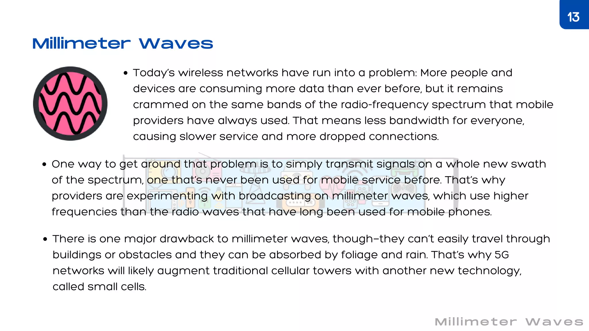 Millimeter Waves
Today’s wireless networks have run into a problem: More people and
devices are consuming more data than ever before, but it remains
crammed on the same bands of the radio-frequency spectrum that mobile
providers have always used. That means less bandwidth for everyone,
causing slower service and more dropped connections.
One way to get around that problem is to simply transmit signals on a whole new swath
of the spectrum, one that’s never been used for mobile service before. That’s why
providers are experimenting with broadcasting on millimeter waves, which use higher
frequencies than the radio waves that have long been used for mobile phones.
There is one major drawback to millimeter waves, though—they can’t easily travel through
buildings or obstacles and they can be absorbed by foliage and rain. That’s why 5G
networks will likely augment traditional cellular towers with another new technology,
called small cells.
Millimeter Waves
13
 