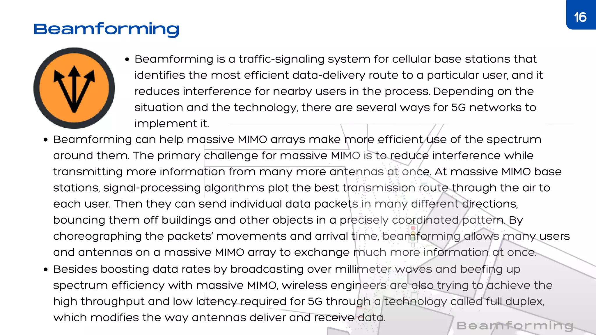 Beamforming is a traffic-signaling system for cellular base stations that
identifies the most efficient data-delivery route to a particular user, and it
reduces interference for nearby users in the process. Depending on the
situation and the technology, there are several ways for 5G networks to
implement it.
Beamforming can help massive MIMO arrays make more efficient use of the spectrum
around them. The primary challenge for massive MIMO is to reduce interference while
transmitting more information from many more antennas at once. At massive MIMO base
stations, signal-processing algorithms plot the best transmission route through the air to
each user. Then they can send individual data packets in many different directions,
bouncing them off buildings and other objects in a precisely coordinated pattern. By
choreographing the packets’ movements and arrival time, beamforming allows many users
and antennas on a massive MIMO array to exchange much more information at once.
Besides boosting data rates by broadcasting over millimeter waves and beefing up
spectrum efficiency with massive MIMO, wireless engineers are also trying to achieve the
high throughput and low latency required for 5G through a technology called full duplex,
which modifies the way antennas deliver and receive data.
Beamforming
Beamforming
16
 