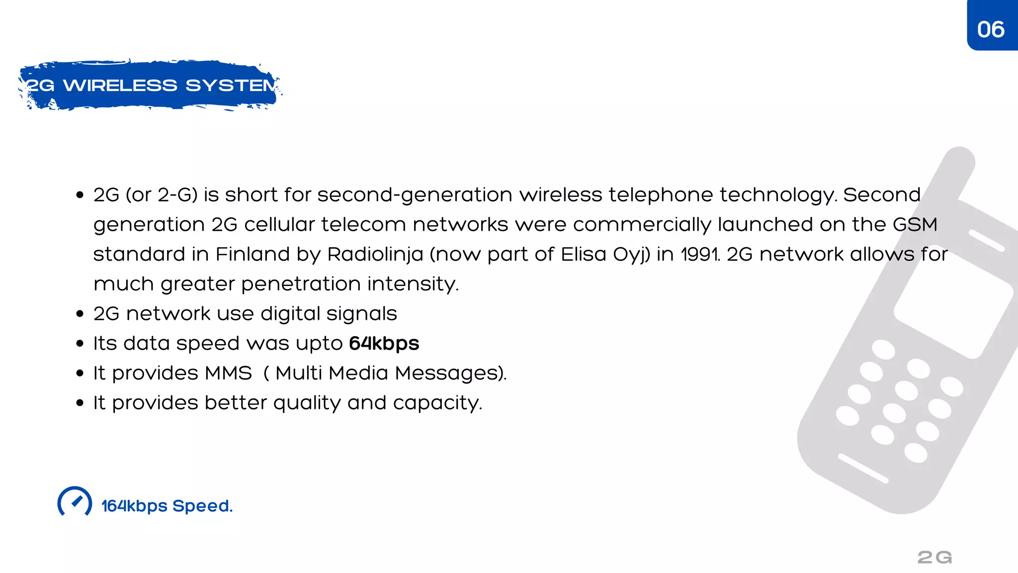 2G WIRELESS SYSTEM
2G (or 2-G) is short for second-generation wireless telephone technology. Second
generation 2G cellular telecom networks were commercially launched on the GSM
standard in Finland by Radiolinja (now part of Elisa Oyj) in 1991. 2G network allows for
much greater penetration intensity.
2G network use digital signals
Its data speed was upto 64kbps
It provides MMS ( Multi Media Messages).
It provides better quality and capacity.
164kbps Speed.
2G
06
 