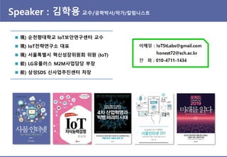Speaker : 김학용 교수/공학박사/작가/칼럼니스트
 現) 순천향대학교 IoT보안연구센터 교수
 現) IoT젂략연구소 대표
 現) 서울특별시 혁싞성장위원회 위원 (IoT)
 前) LG유플러스 M2M사업담당 부장
 前) 삼성SDS 싞사업추짂센터 차장
 