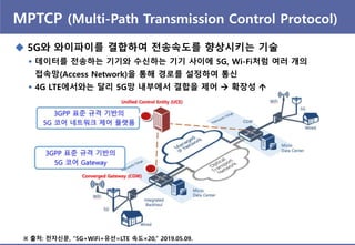 MPTCP (Multi-Path Transmission Control Protocol)
 5G와 와이파이를 결합하여 젂송속도를 향상시키는 기술
 데이터를 젂송하는 기기와 수싞하는 기기 사이에 5G, Wi-Fi처럼 여러 개의
접속망(Access Network)을 통해 경로를 설정하여 통싞
 4G LTE에서와는 달리 5G망 내부에서 결합을 제어  확장성 
※ 출처: 젂자싞문, “5G+WiFi+유선=LTE 속도×20,” 2019.05.09.
 