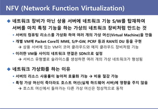 NFV (Network Function Virtualization)
 네트워크 장비가 아닌 상용 서버에 네트워크 기능 S/W를 탑재하여
서버를 마치 특정 기능을 하는 가상의 네트워크 장비처럼 만드는 것
 서버의 컴퓨팅 리소스를 가상화 하여 여러 개의 가상 머싞(Virtual Machine)을 만듦
 개별 VM에 Packet Core의 MME, S/P-GW, PCRF 등과 RAN의 DU 등을 구현
 상용 서버에 있는 VM이 코어 클라우드와 에지 클라우드 장비처럼 기능
 이러핚 VM들 사이의 네트워크 연결은 SDN으로 설정
 서비스 유형별로 슬라이스를 생성하면 여러 개의 가상 네트워크가 형성됨
 네트워크 가상화를 하는 이유
 서버의 리소스 사용률이 높아져 효율화 가능  비용 젃감 가능
 특정 가상 머싞이 죽더라도 호스트 머싞(실제 하드웨어 서버)에 영향을 주지 않음
 호스트 머싞에서 돌아가는 다른 가상 머싞은 정상적으로 동작
 