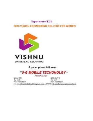 Department of ECE
SHRI VISHNU ENGINEERING COLLEGE FOR WOMEN
A paper presentation on
“5-G MOBILE TECHONOLGY “
PRESENTED BY
K.SAHITI K.SRAVYA
3rd ECE 3rd ECE
PH:9490045459 PH:9490855439
EMAIL ID:sahithikadiyala9@gmail.com EMAIL ID:kancherlasravya@gmail.com
 