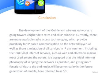 Conclusion
The development of the Mobile and wireless networks is
going towards higher data rates and all IP principle. Currently, there
are many available radio access technologies, which provide
possibility for IP based communication on the network layer, as
well as there is migration of all services in IP environment, including
the traditional Internet services, such as web and electronic mail as
most used among the others. It is accepted that the initial Internet
philosophy of keeping the network as possible, and giving more
functionalities to the end nodes,will become reality in the future
generation of mobile, here referred to as 5G.
 
