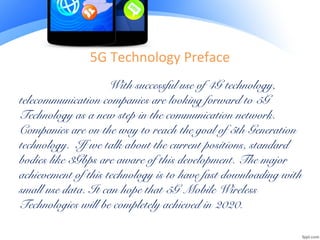 5G Technology Preface
With successful use of 4G technology,
telecommunication companies are looking forward to 5G
Technology as a new step in the communication network.
Companies are on the way to reach the goal of 5th Generation
technology. If we talk about the current positions, standard
bodies like 3Gbps are aware of this development. The major
achievement of this technology is to have fast downloading with
small use data. It can hope that 5G Mobile Wireless
Technologies will be completely achieved in 2020.
 