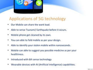 Applications of 5G technology
• Our Mobile can share the work load.
• Able to sense Tsunami/ Earthquake before it occurs.
• Mobile phone get cleaned by its own.
• You can able to fold mobile as per your design.
• Able to identify your stolen mobile within nanoseconds.
• Mobile can able to suggest you possible medicine as per your
healthiness.
• Introduced with 6th sense technology
• Wearable devices with AI (Artificial intelligence) capabilities.
 