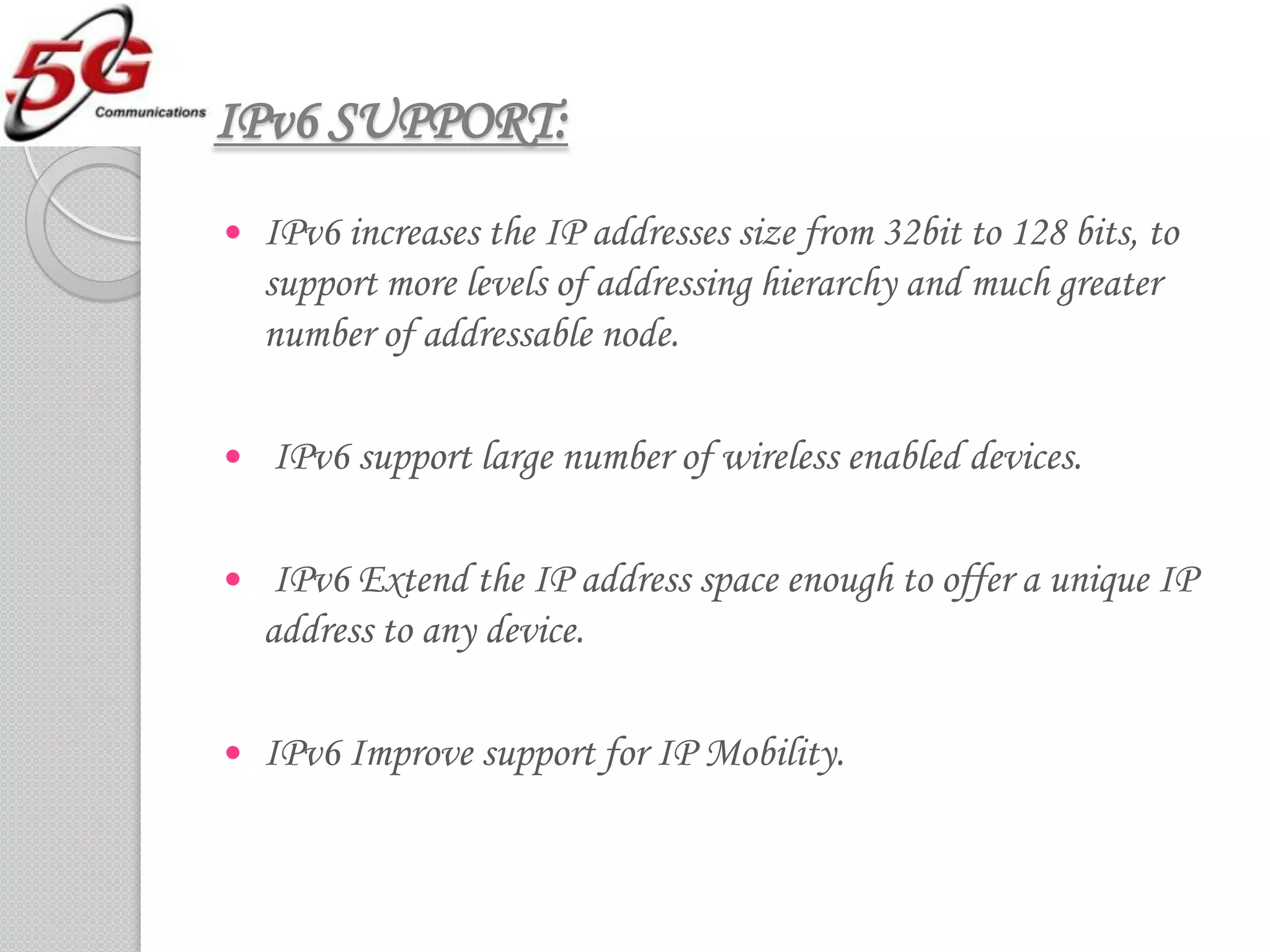IPv6 SUPPORT:
   IPv6 increases the IP addresses size from 32bit to 128 bits, to
    support more levels of addressing hierarchy and much greater
    number of addressable node.

   IPv6 support large number of wireless enabled devices.

    IPv6 Extend the IP address space enough to offer a unique IP
    address to any device.

   IPv6 Improve support for IP Mobility.
 