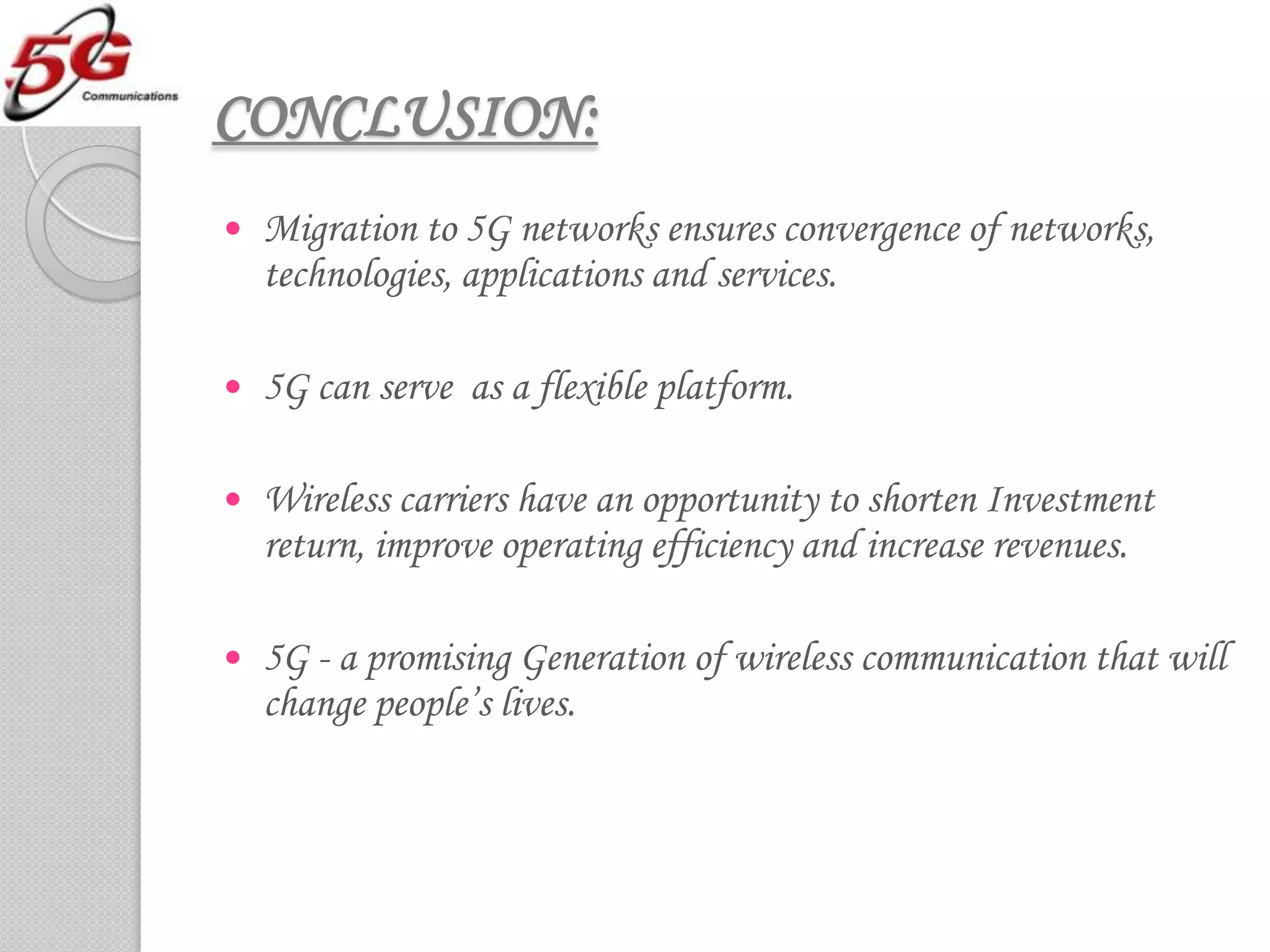 CONCLUSION:
   Migration to 5G networks ensures convergence of networks,
    technologies, applications and services.

   5G can serve as a flexible platform.

   Wireless carriers have an opportunity to shorten Investment
    return, improve operating efficiency and increase revenues.

   5G - a promising Generation of wireless communication that will
    change people’s lives.
 